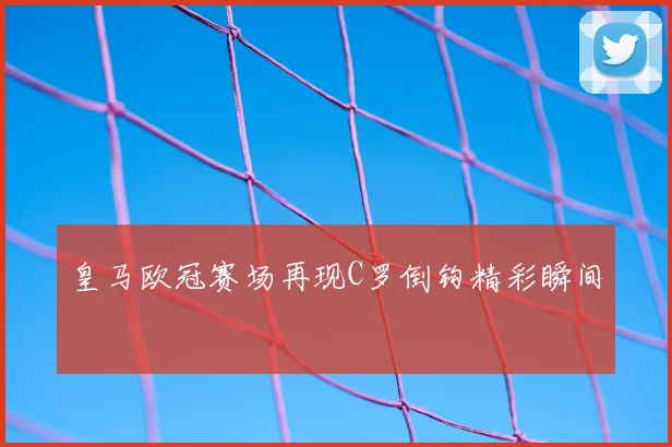 皇马欧冠赛场再现C罗倒钩精彩瞬间