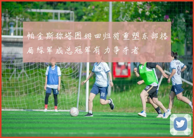 帕金斯称塔图姆回归将重塑东部格局绿军成总冠军有力争夺者