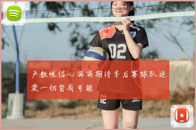 卢教练信心满满期待季后赛球队逆袭一切皆有可能