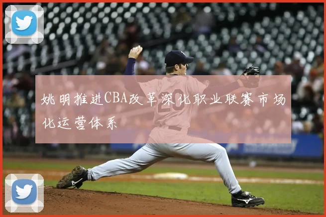 姚明推进CBA改革深化职业联赛市场化运营体系