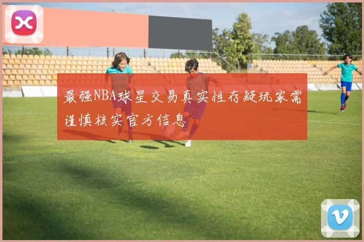 最强NBA球星交易真实性存疑玩家需谨慎核实官方信息