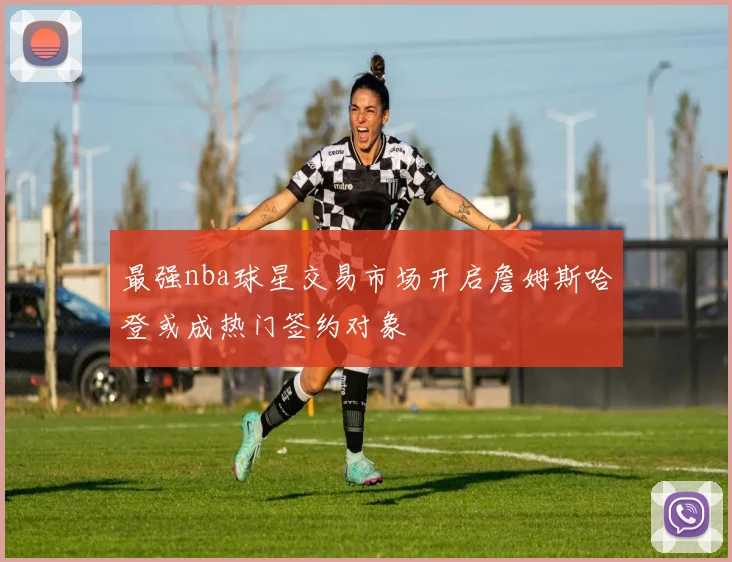 最强nba球星交易市场开启詹姆斯哈登或成热门签约对象