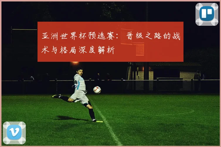 亚洲世界杯预选赛：晋级之路的战术与格局深度解析