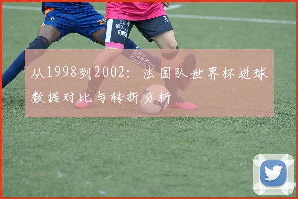 从1998到2002：法国队世界杯进球数据对比与转折分析