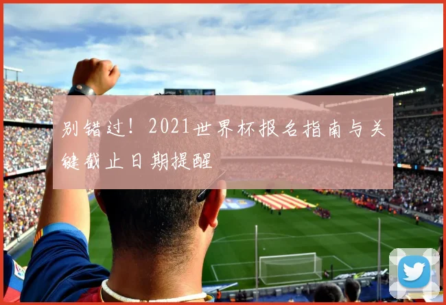 别错过!2021世界杯报名指南与关键截止日期提醒