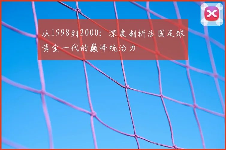 从1998到2000：深度剖析法国足球黄金一代的巅峰统治力