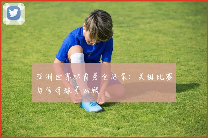 亚洲世界杯首秀全记录：关键比赛与传奇球员回顾