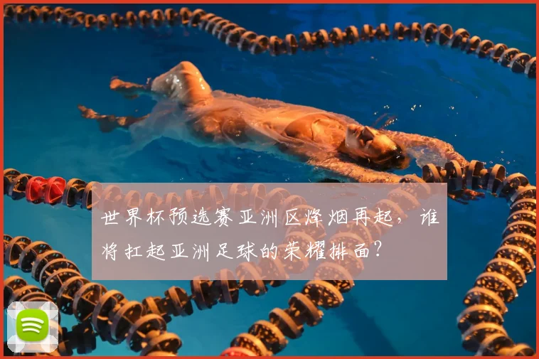 世界杯预选赛亚洲区烽烟再起，谁将扛起亚洲足球的荣耀排面？