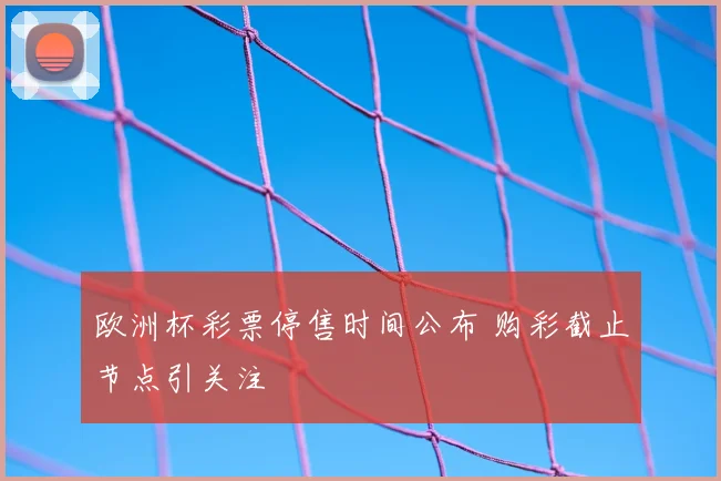 欧洲杯彩票停售时间公布 购彩截止节点引关注