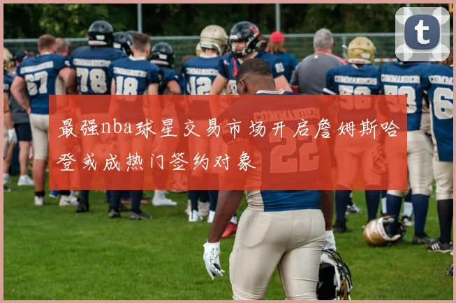 最强nba球星交易市场开启詹姆斯哈登或成热门签约对象