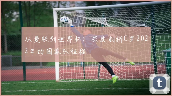 从曼联到世界杯：深度剖析C罗2022年的国家队征程