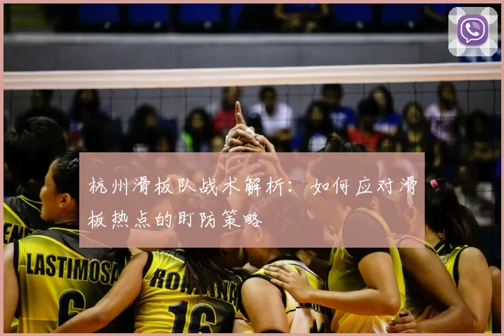 杭州滑板队战术解析:如何应对滑板热点的盯防策略