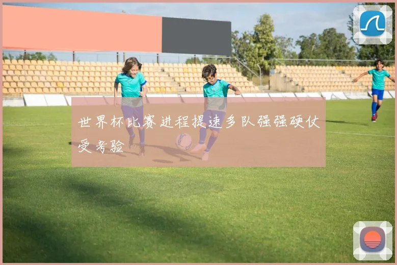 世界杯比赛进程提速多队强强硬仗受考验