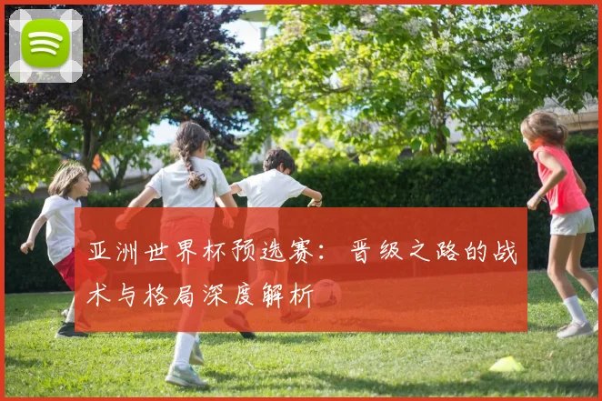 亚洲世界杯预选赛:晋级之路的战术与格局深度解析