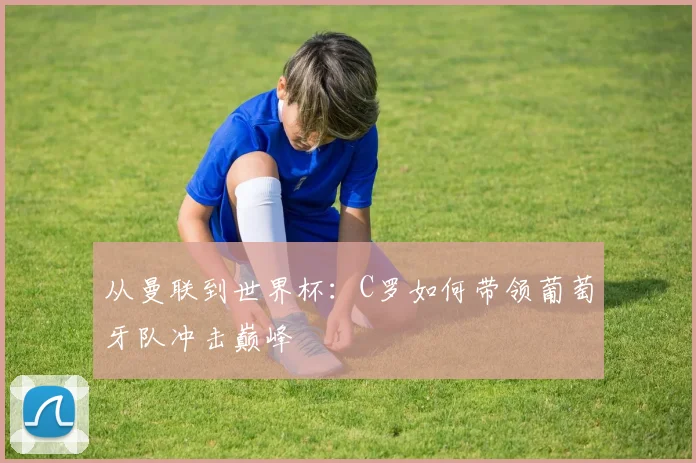 从曼联到世界杯：C罗如何带领葡萄牙队冲击巅峰