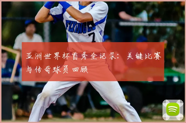 亚洲世界杯首秀全记录：关键比赛与传奇球员回顾