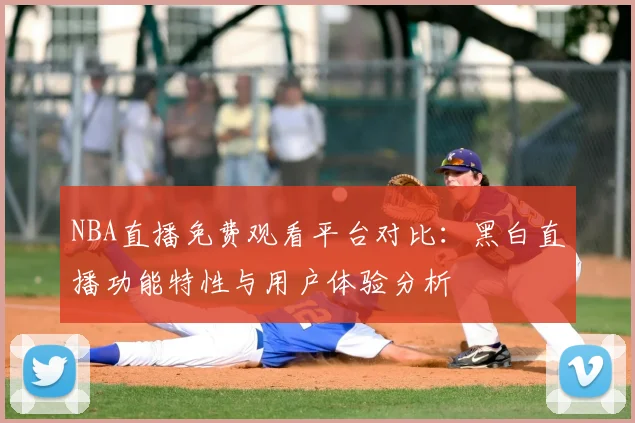 NBA直播免费观看平台对比：黑白直播功能特性与用户体验分析