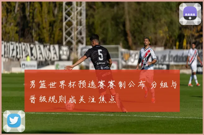 男篮世界杯预选赛赛制公布 分组与晋级规则成关注焦点