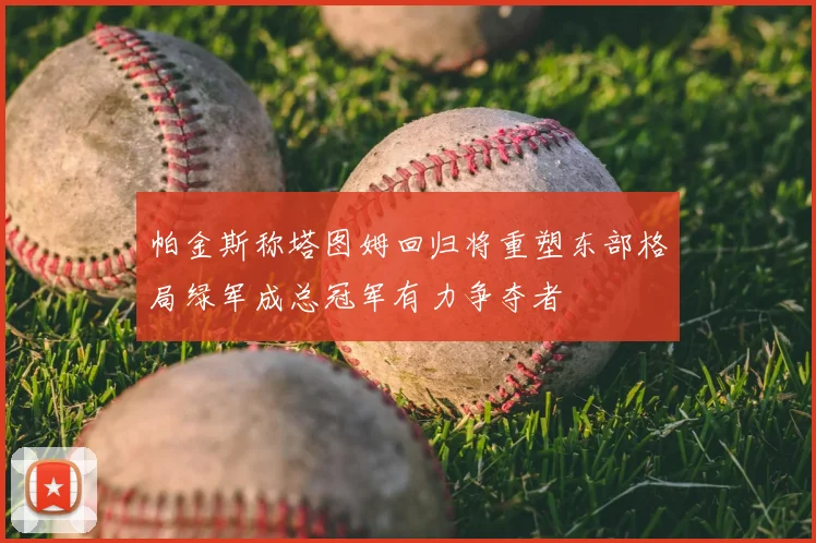 帕金斯称塔图姆回归将重塑东部格局绿军成总冠军有力争夺者