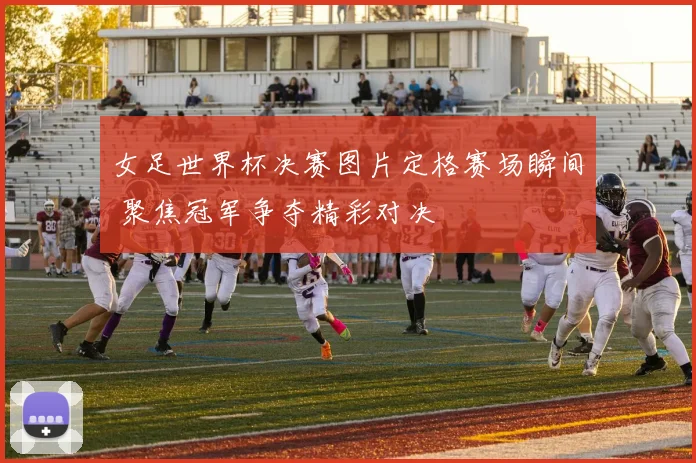 女足世界杯决赛图片定格赛场瞬间 聚焦冠军争夺精彩对决