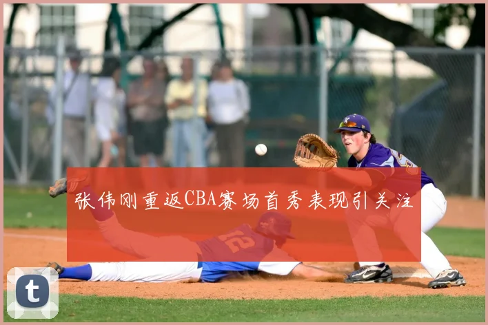 张伟刚重返CBA赛场首秀表现引关注