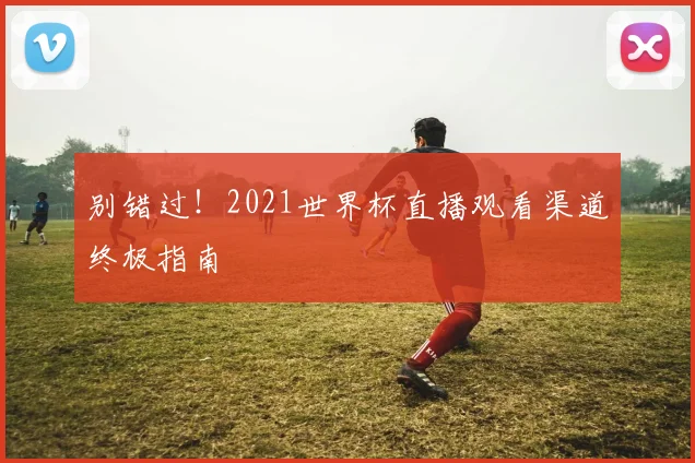 别错过！2021世界杯直播观看渠道终极指南