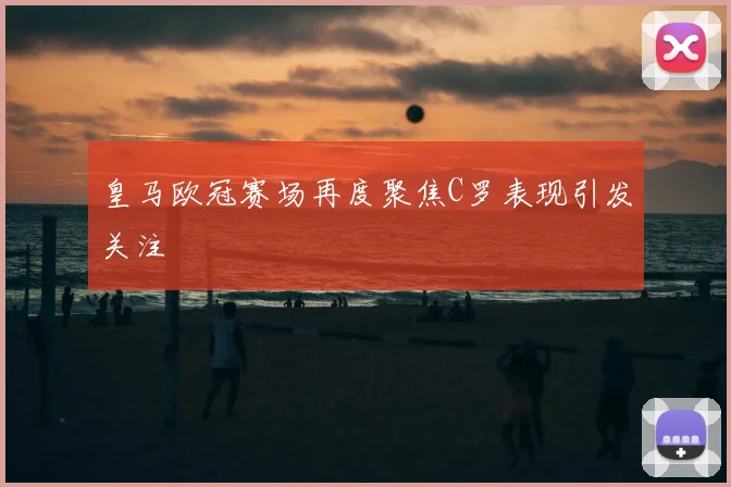 皇马欧冠赛场再度聚焦C罗表现引发关注