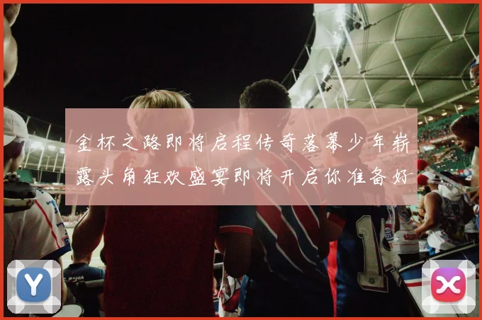 金杯之路即将启程传奇落幕少年崭露头角狂欢盛宴即将开启你准备好了吗