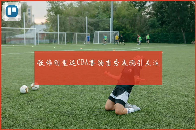 张伟刚重返CBA赛场首秀表现引关注