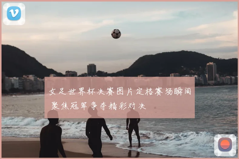 女足世界杯决赛图片定格赛场瞬间 聚焦冠军争夺精彩对决