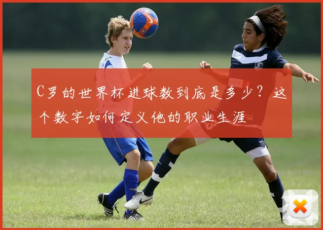 C罗的世界杯进球数到底是多少？这个数字如何定义他的职业生涯