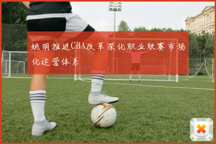 姚明推进CBA改革深化职业联赛市场化运营体系