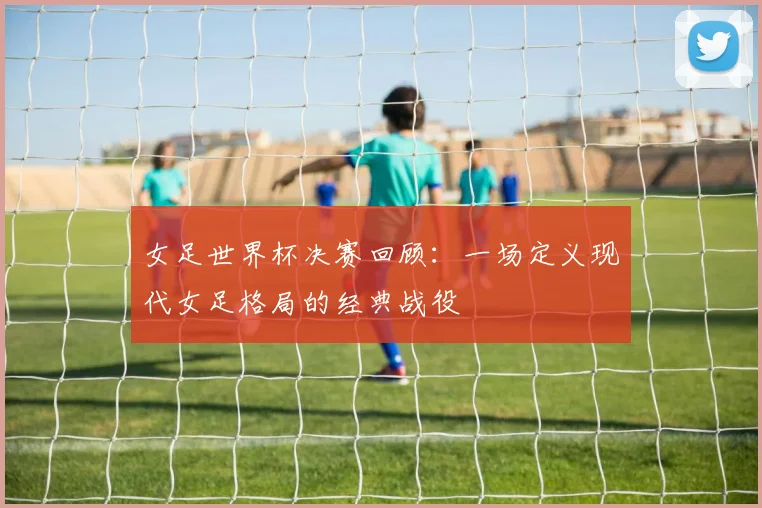 女足世界杯决赛回顾:一场定义现代女足格局的经典战役