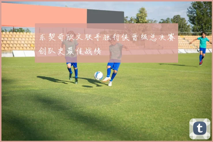东契奇欧文联手独行侠晋级总决赛创队史最佳战绩