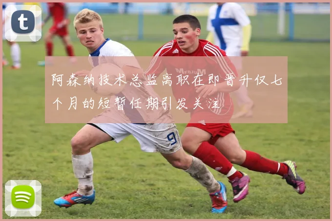 阿森纳技术总监离职在即晋升仅七个月的短暂任期引发关注