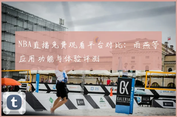 NBA直播免费观看平台对比：雨燕等应用功能与体验评测