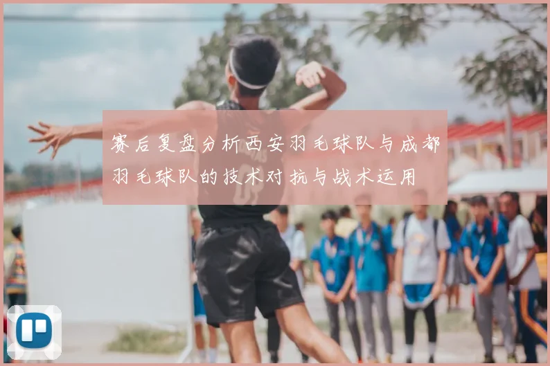 赛后复盘分析西安羽毛球队与成都羽毛球队的技术对抗与战术运用