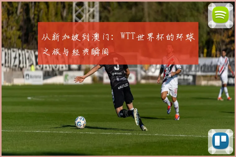 从新加坡到澳门：WTT世界杯的环球之旅与经典瞬间