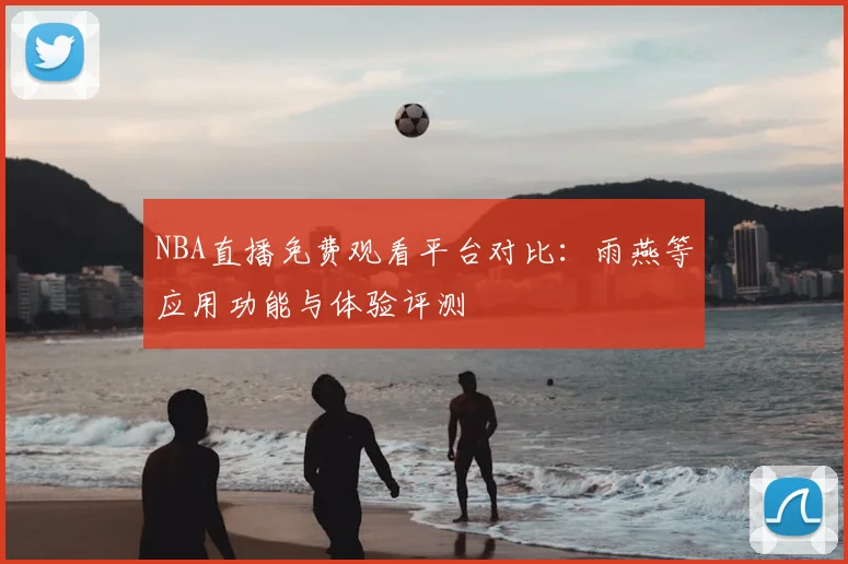 NBA直播免费观看平台对比：雨燕等应用功能与体验评测