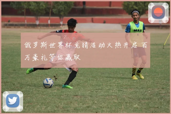 俄罗斯世界杯竞猜活动火热开启 百万豪礼等你赢取