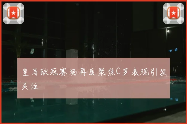 皇马欧冠赛场再度聚焦C罗表现引发关注