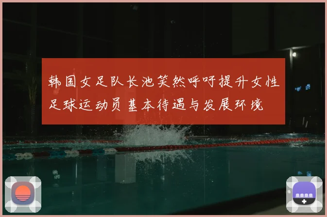 韩国女足队长池笑然呼吁提升女性足球运动员基本待遇与发展环境