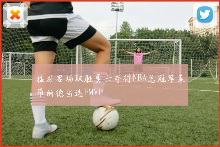猛龙客场取胜勇士夺得NBA总冠军莱昂纳德当选FMVP