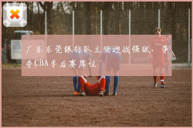广东东莞银行队主场迎战强敌,争夺CBA季后赛席位