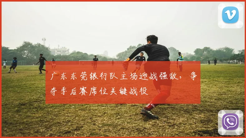 广东东莞银行队主场迎战强敌,争夺季后赛席位关键战役