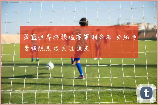 男篮世界杯预选赛赛制公布 分组与晋级规则成关注焦点