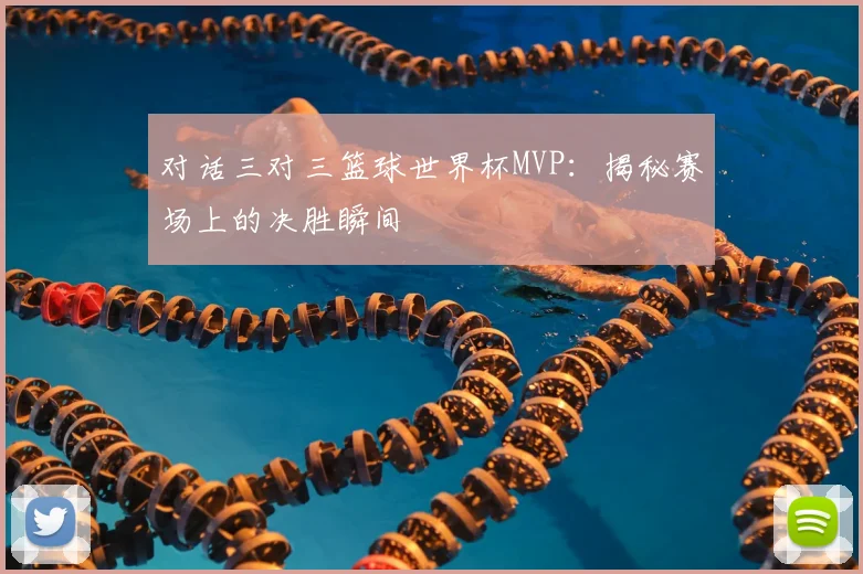 对话三对三篮球世界杯MVP：揭秘赛场上的决胜瞬间