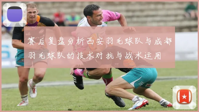 赛后复盘分析西安羽毛球队与成都羽毛球队的技术对抗与战术运用