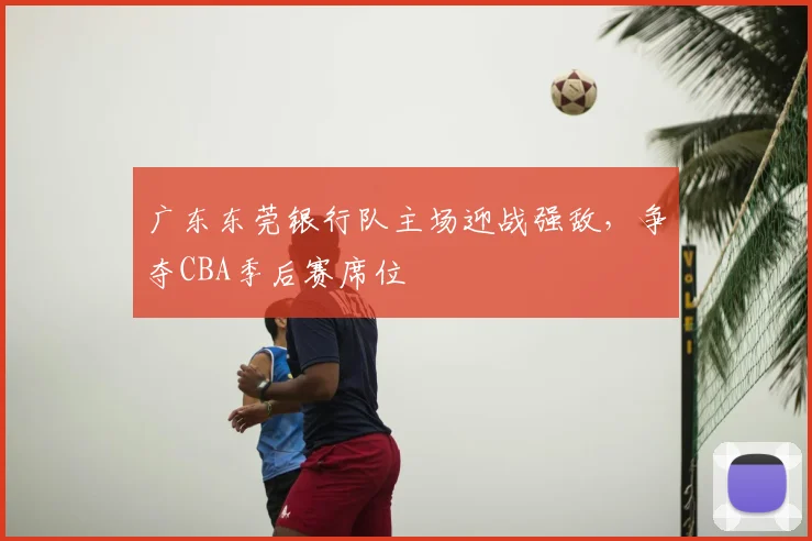广东东莞银行队主场迎战强敌,争夺CBA季后赛席位