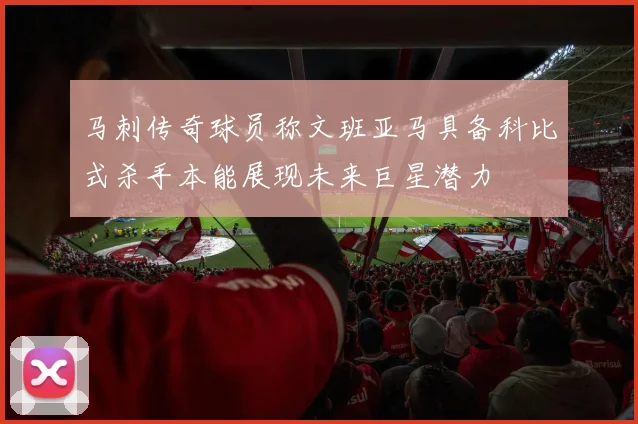 马刺传奇球员称文班亚马具备科比式杀手本能展现未来巨星潜力